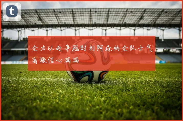 全力以赴争冠时刻阿森纳全队士气高涨信心满满