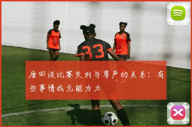 唐田谈比赛失利与尊严的关系：有些事情我无能为力