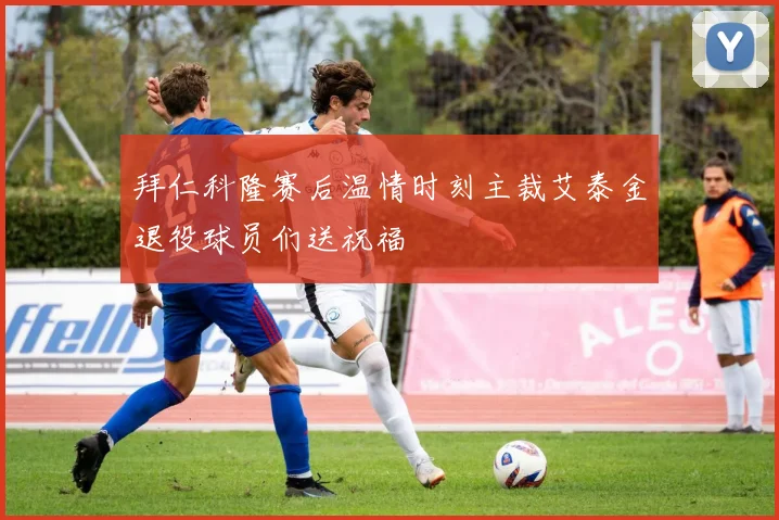 拜仁科隆赛后温情时刻主裁艾泰金退役球员们送祝福