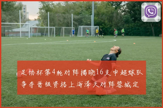 足协杯第4轮对阵揭晓16支中超球队争夺晋级资格上海泽天对阵蓉城定于6月20日19时30分