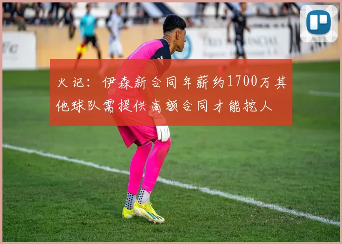 火记：伊森新合同年薪约1700万其他球队需提供高额合同才能挖人
