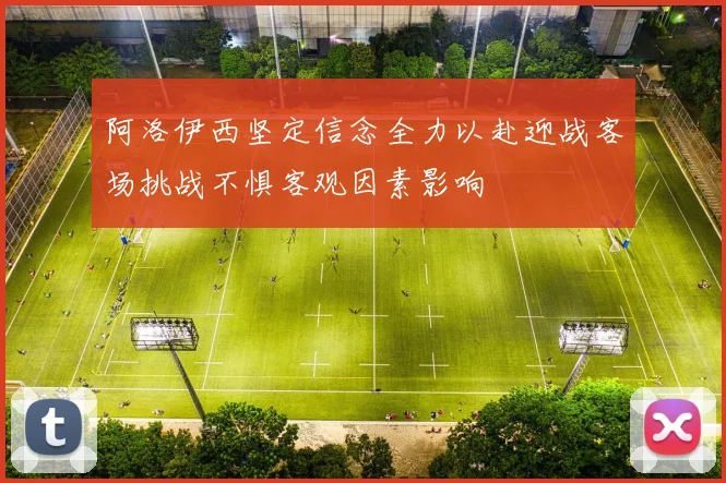 阿洛伊西坚定信念全力以赴迎战客场挑战不惧客观因素影响