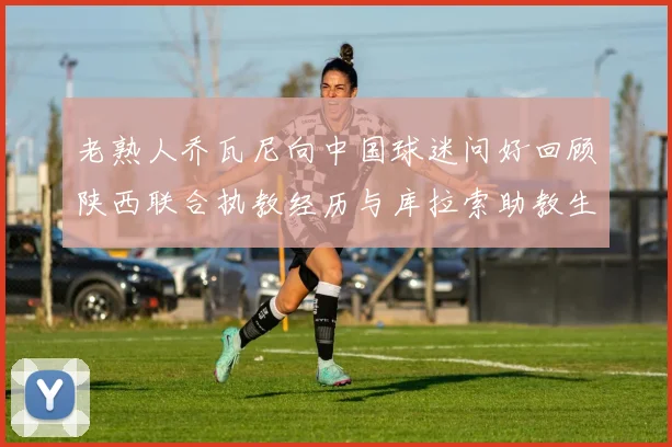 老熟人乔瓦尼向中国球迷问好回顾陕西联合执教经历与库拉索助教生活
