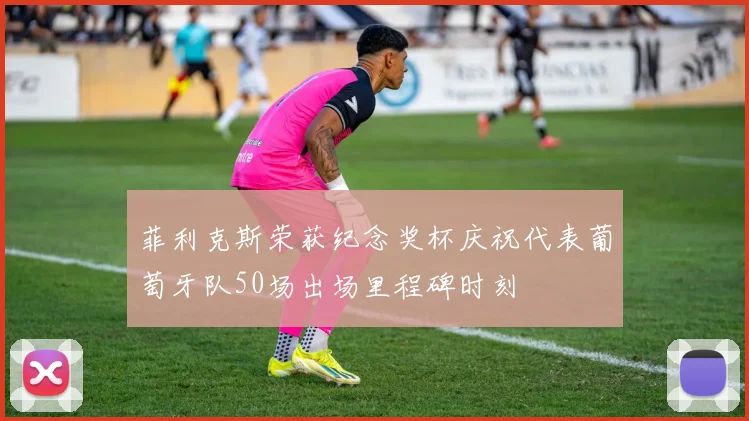 菲利克斯荣获纪念奖杯庆祝代表葡萄牙队50场出场里程碑时刻