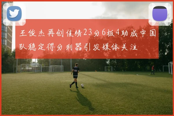 王俊杰再创佳绩23分6板4助成中国队稳定得分利器引发媒体关注
