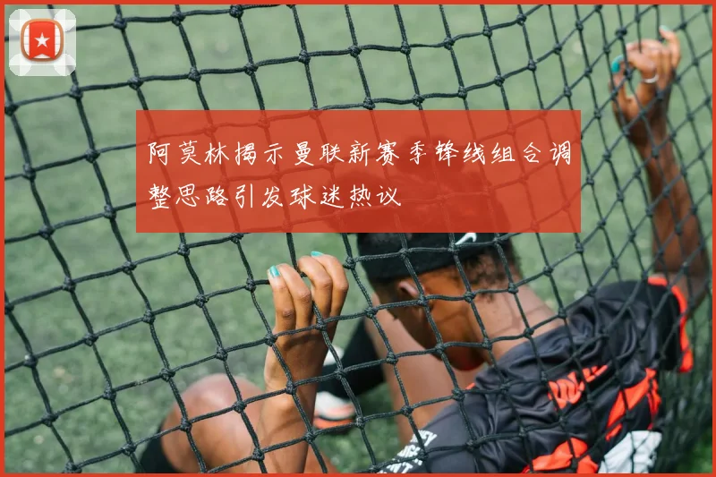 阿莫林揭示曼联新赛季锋线组合调整思路引发球迷热议