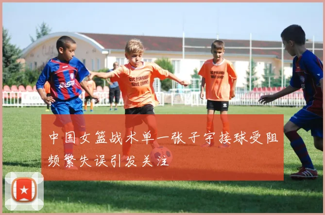 中国女篮战术单一张子宇接球受阻频繁失误引发关注