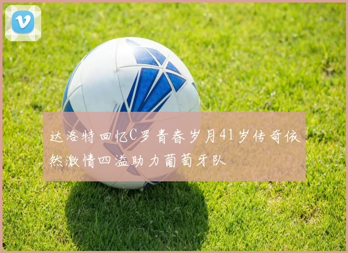 达洛特回忆C罗青春岁月41岁传奇依然激情四溢助力葡萄牙队