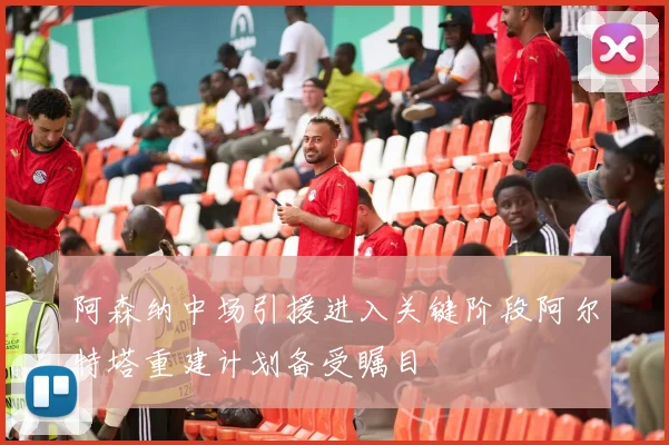 阿森纳中场引援进入关键阶段阿尔特塔重建计划备受瞩目