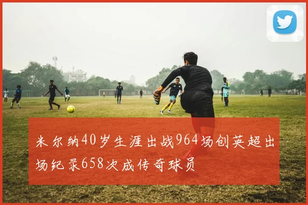 米尔纳40岁生涯出战964场创英超出场纪录658次成传奇球员