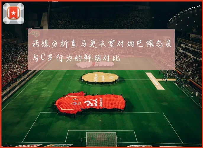 西媒分析皇马更衣室对姆巴佩态度与C罗行为的鲜明对比