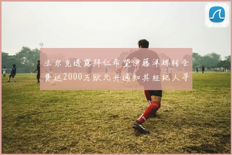 法尔克透露拜仁希望伊藤洋辉转会费达2000万欧元并通知其经纪人寻找新东家