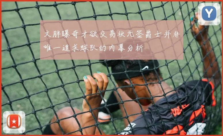 文胖曝奇才欲交易状元签爵士并非唯一追求球队的内幕分析