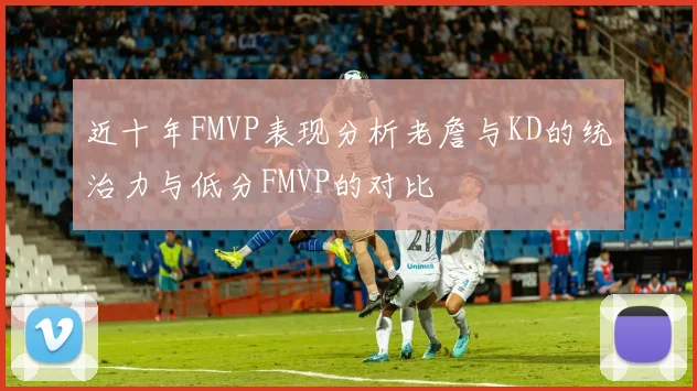 近十年FMVP表现分析老詹与KD的统治力与低分FMVP的对比
