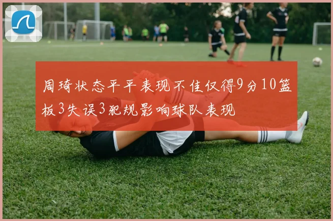 周琦状态平平表现不佳仅得9分10篮板3失误3犯规影响球队表现