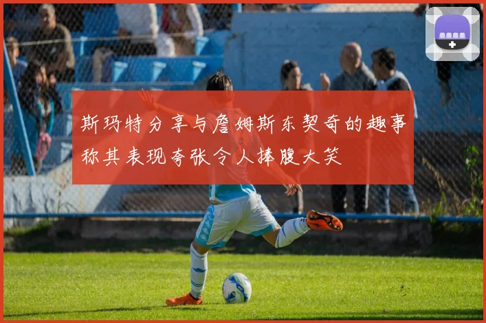 斯玛特分享与詹姆斯东契奇的趣事称其表现夸张令人捧腹大笑