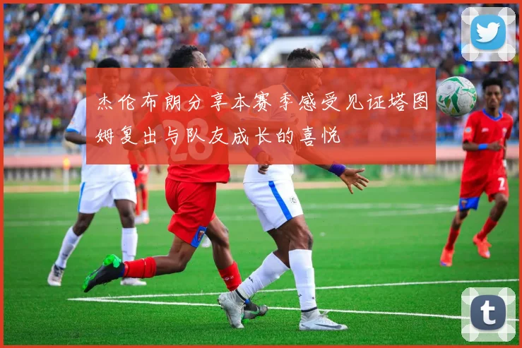 杰伦布朗分享本赛季感受见证塔图姆复出与队友成长的喜悦