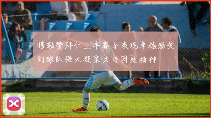 穆勒赞拜仁上半赛季表现卓越感受到球队强大凝聚力与团结精神