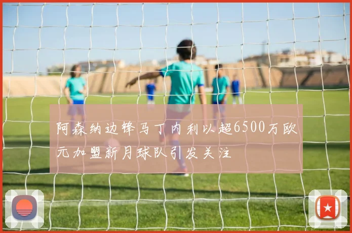 阿森纳边锋马丁内利以超6500万欧元加盟新月球队引发关注