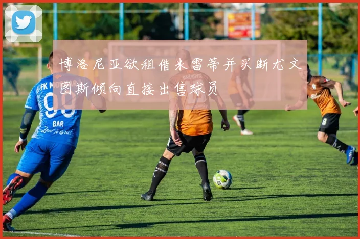 博洛尼亚欲租借米雷蒂并买断尤文图斯倾向直接出售球员